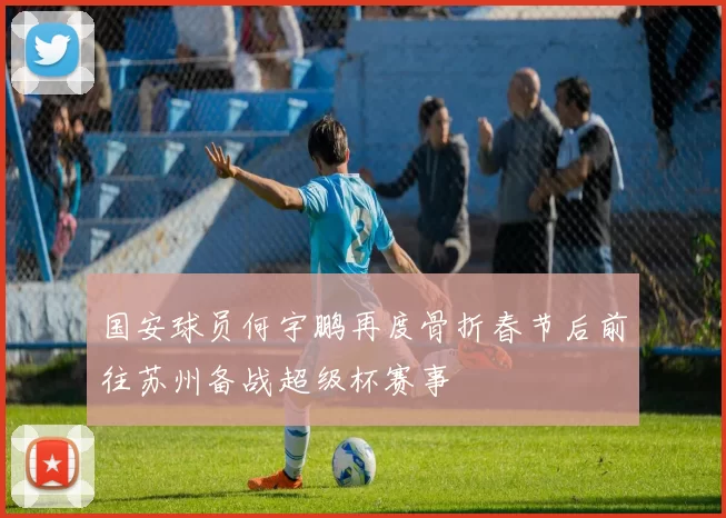 国安球员何宇鹏再度骨折春节后前往苏州备战超级杯赛事