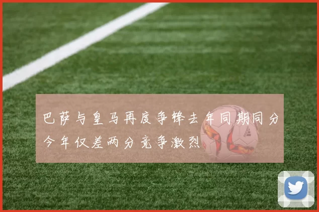 巴萨与皇马再度争锋去年同期同分今年仅差两分竞争激烈