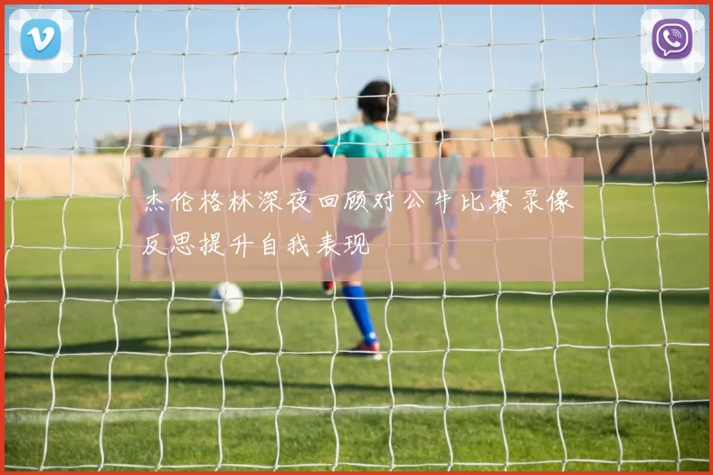 杰伦格林深夜回顾对公牛比赛录像反思提升自我表现
