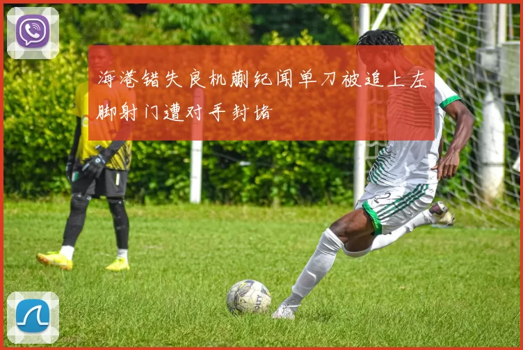 海港错失良机蒯纪闻单刀被追上左脚射门遭对手封堵
