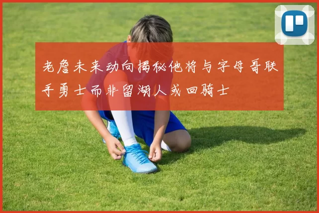 老詹未来动向揭秘他将与字母哥联手勇士而非留湖人或回骑士