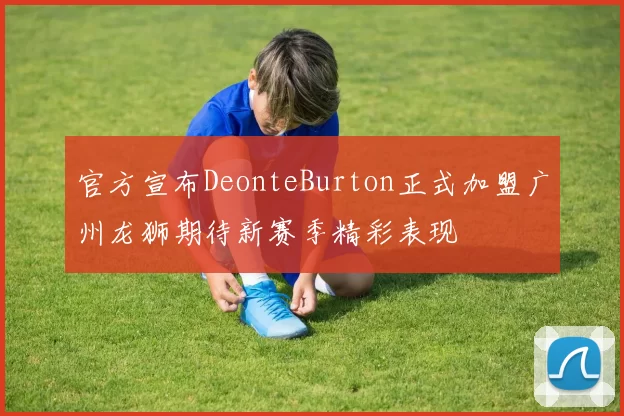 官方宣布DeonteBurton正式加盟广州龙狮期待新赛季精彩表现