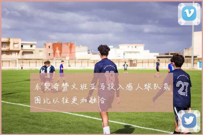 东契奇赞文班亚马投入感人球队氛围比以往更加融洽