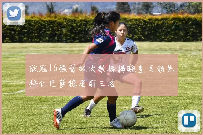 欧冠16强晋级次数榜揭晓皇马领先拜仁巴萨稳居前三名