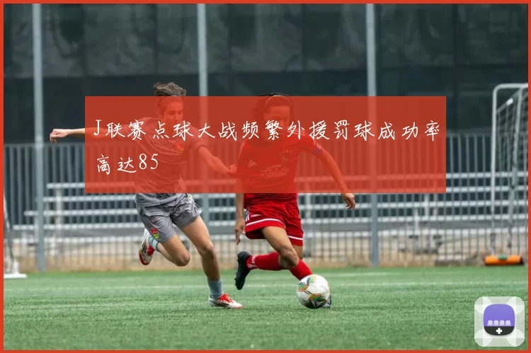 J联赛点球大战频繁外援罚球成功率高达85