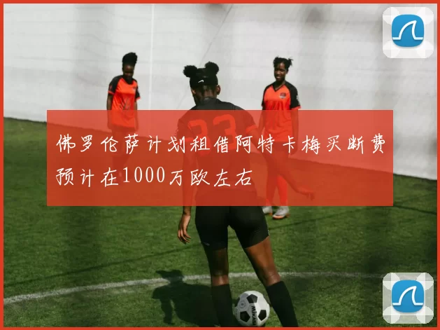 佛罗伦萨计划租借阿特卡梅买断费预计在1000万欧左右