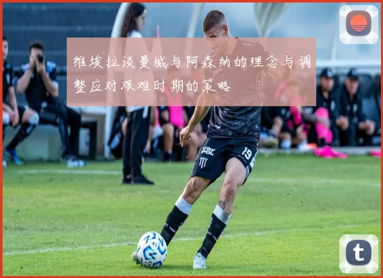 维埃拉谈曼城与阿森纳的理念与调整应对艰难时期的策略