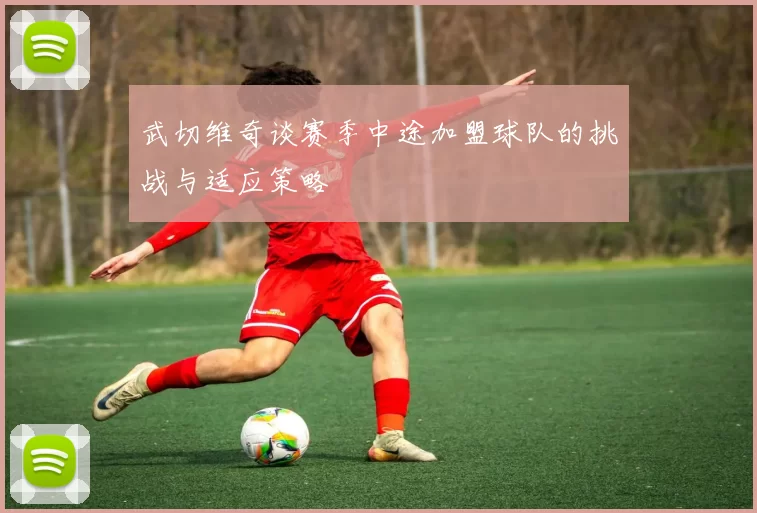 武切维奇谈赛季中途加盟球队的挑战与适应策略