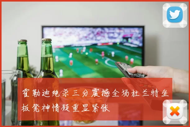霍勒迪绝杀三分震撼全场杜兰特坐板凳神情凝重显紧张