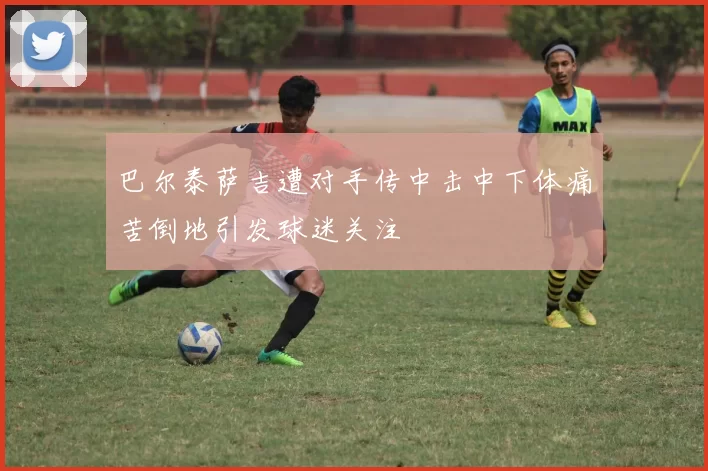 巴尔泰萨吉遭对手传中击中下体痛苦倒地引发球迷关注