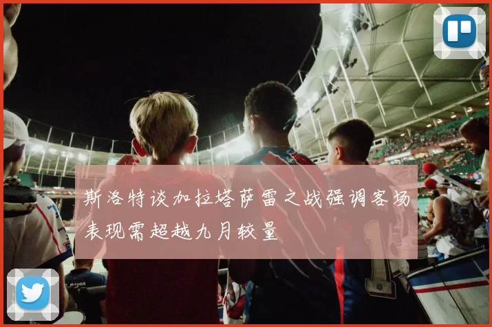 斯洛特谈加拉塔萨雷之战强调客场表现需超越九月较量