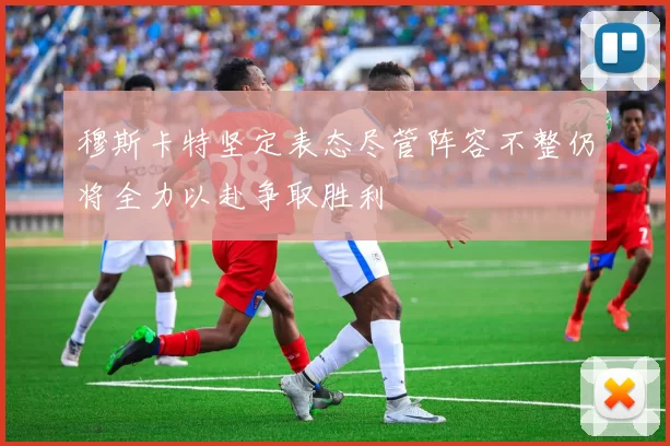 穆斯卡特坚定表态尽管阵容不整仍将全力以赴争取胜利