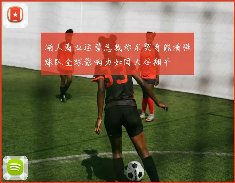 湖人商业运营总裁称东契奇能增强球队全球影响力如同大谷翔平