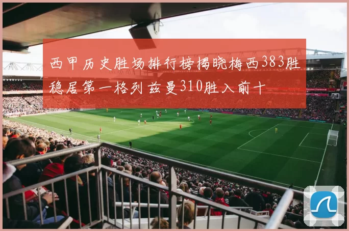 西甲历史胜场排行榜揭晓梅西383胜稳居第一格列兹曼310胜入前十
