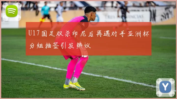 U17国足双杀印尼后再遇对手亚洲杯分组抽签引发热议