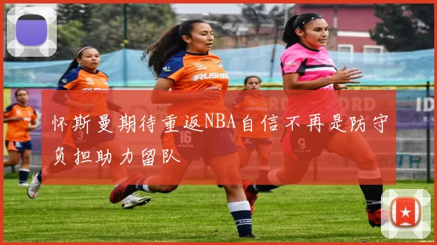 怀斯曼期待重返NBA自信不再是防守负担助力留队