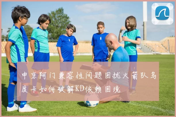 申京阿门兼容性问题困扰火箭队乌度卡如何破解KD依赖困境
