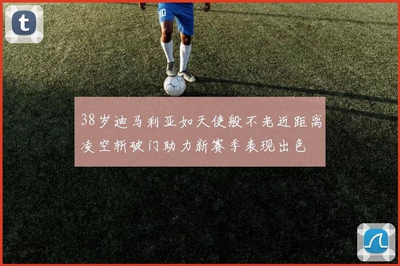 38岁迪马利亚如天使般不老近距离凌空斩破门助力新赛季表现出色