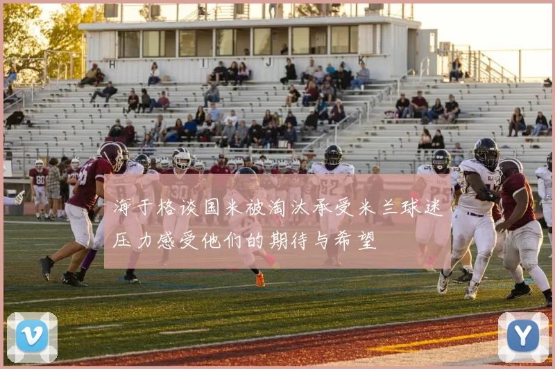 海于格谈国米被淘汰承受米兰球迷压力感受他们的期待与希望