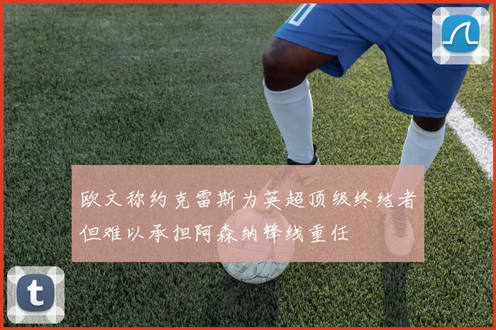 欧文称约克雷斯为英超顶级终结者但难以承担阿森纳锋线重任