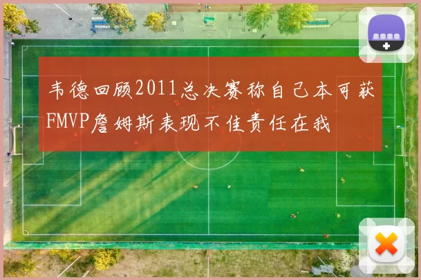 韦德回顾2011总决赛称自己本可获FMVP詹姆斯表现不佳责任在我