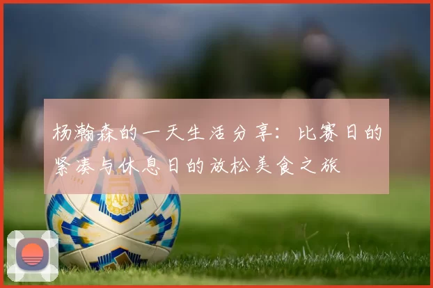 杨瀚森的一天生活分享：比赛日的紧凑与休息日的放松美食之旅
