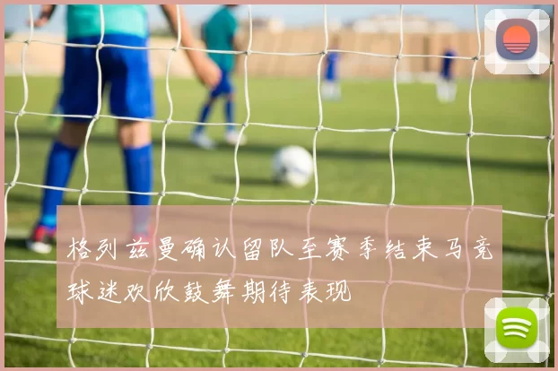 格列兹曼确认留队至赛季结束马竞球迷欢欣鼓舞期待表现