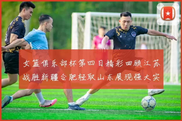 女篮俱乐部杯第四日精彩回顾江苏战胜新疆合肥轻取山东展现强大实力
