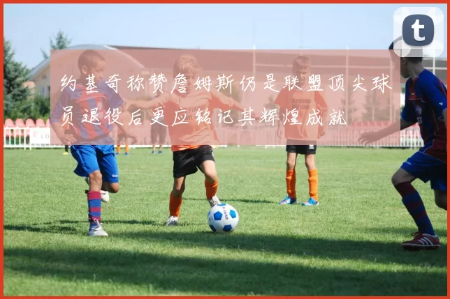 约基奇称赞詹姆斯仍是联盟顶尖球员退役后更应铭记其辉煌成就
