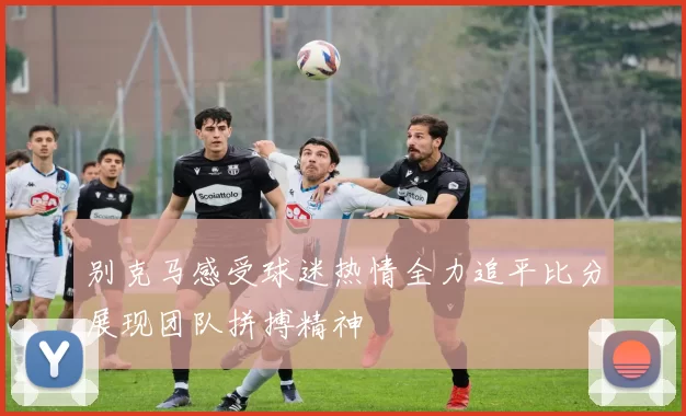 别克马感受球迷热情全力追平比分展现团队拼搏精神
