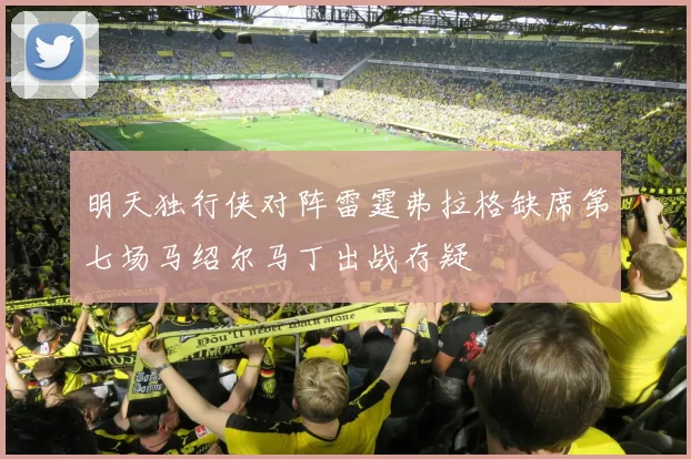 明天独行侠对阵雷霆弗拉格缺席第七场马绍尔马丁出战存疑