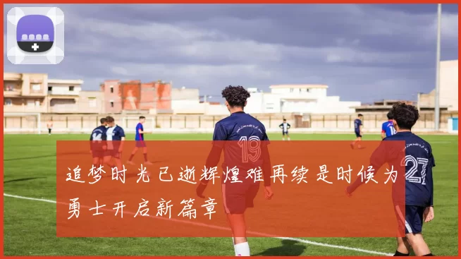 追梦时光已逝辉煌难再续是时候为勇士开启新篇章