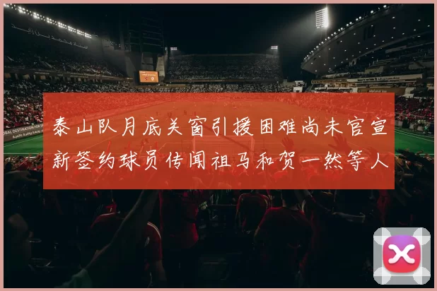 泰山队月底关窗引援困难尚未官宣新签约球员传闻祖马和贺一然等人