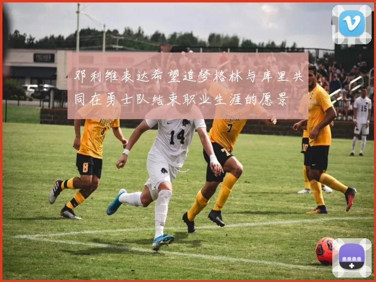邓利维表达希望追梦格林与库里共同在勇士队结束职业生涯的愿景