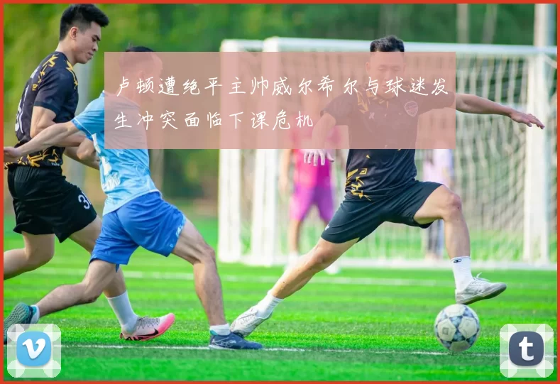 卢顿遭绝平主帅威尔希尔与球迷发生冲突面临下课危机