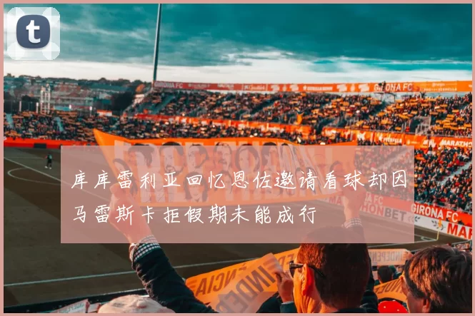 库库雷利亚回忆恩佐邀请看球却因马雷斯卡拒假期未能成行